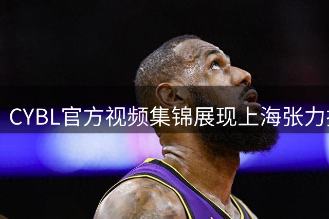 CYBL官方视频集锦展现上海张力扬强悍球风